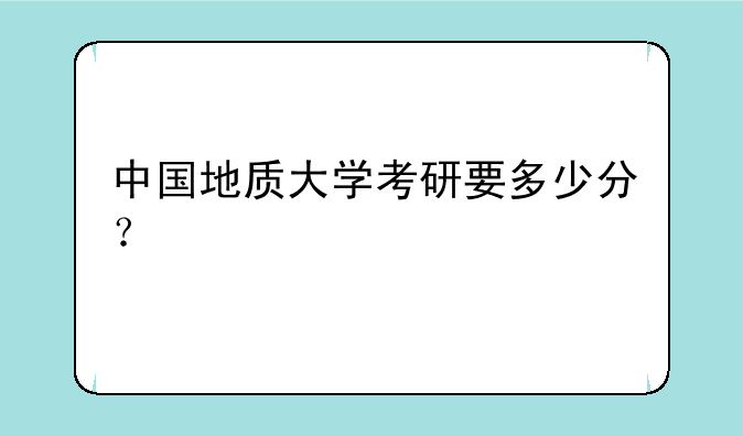 中国地质大学考研要多少分？