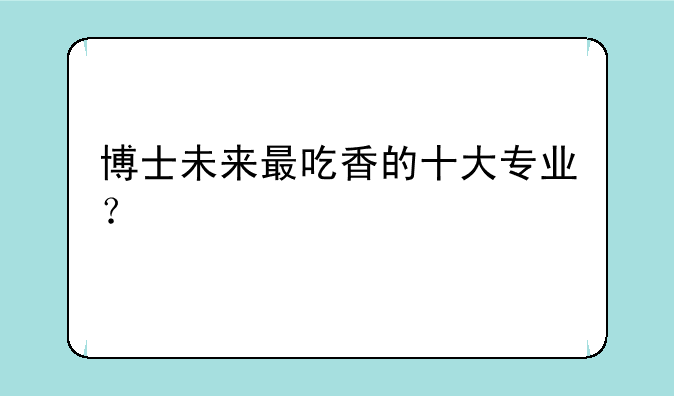 博士未来最吃香的十大专业？