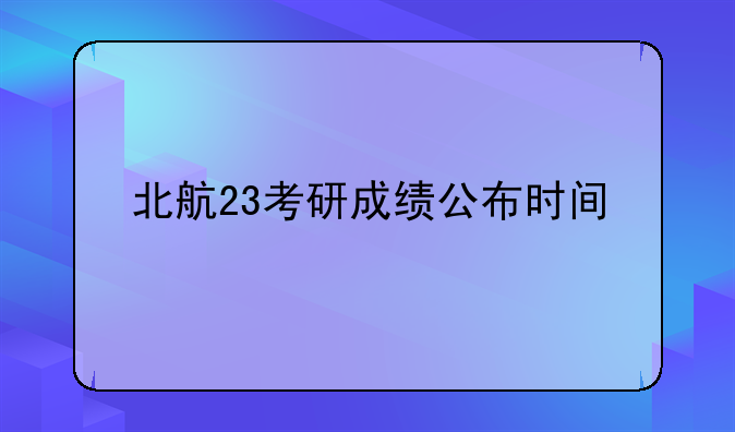 北航23考研成绩公布时间