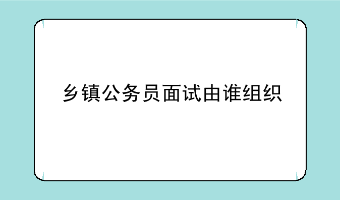 乡镇公务员面试由谁组织