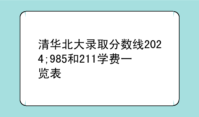 清华北大录取分数线2024;985和211学费一览表