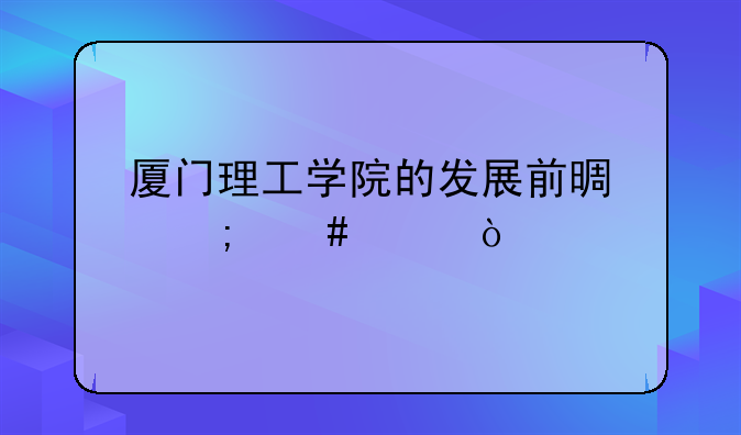 厦门理工学院的发展前景怎么样？