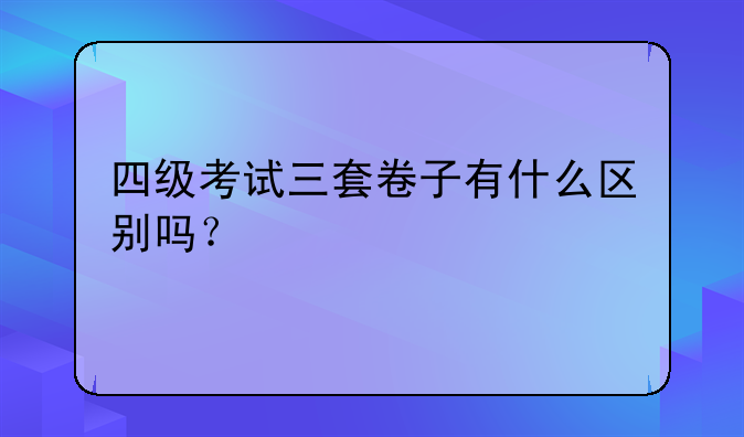 四级考试三套卷子有什么区别吗？