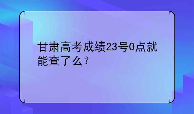 甘肃高考成绩23号0点就能查了么？