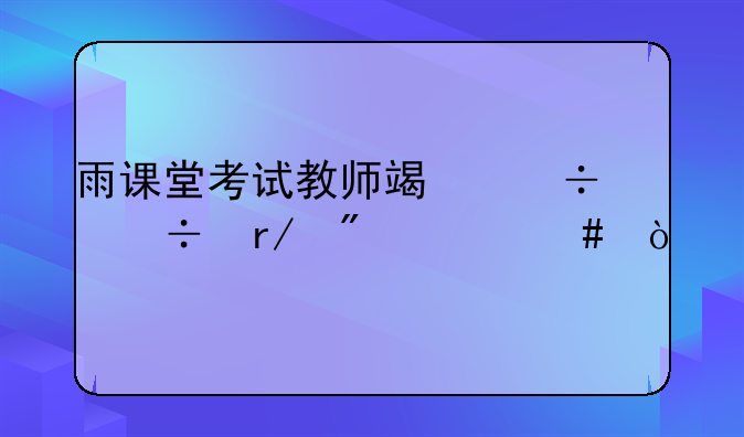 雨课堂考试教师端都能看到什么？