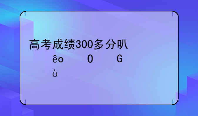 高考成绩300多分可那些专科学校？