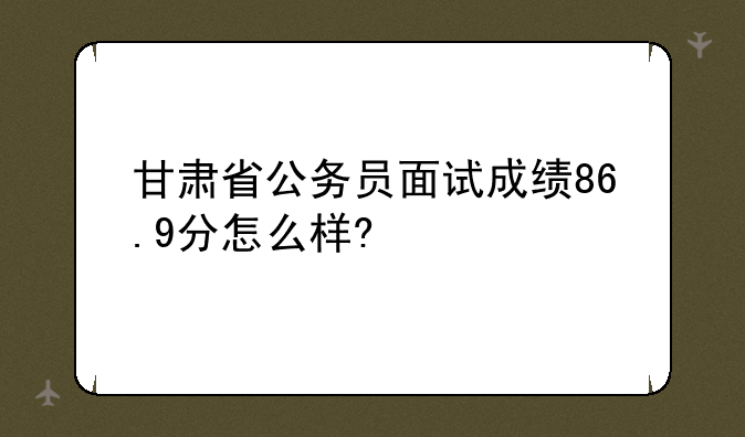 甘肃省公务员面试成绩86.9分怎么样?
