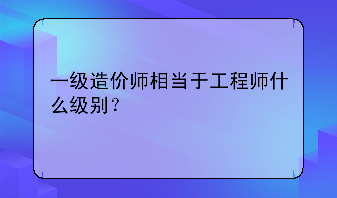 一级造价师相当于工程师什么级别？