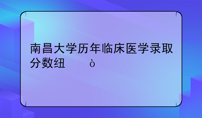 南昌大学历年临床医学录取分数线？