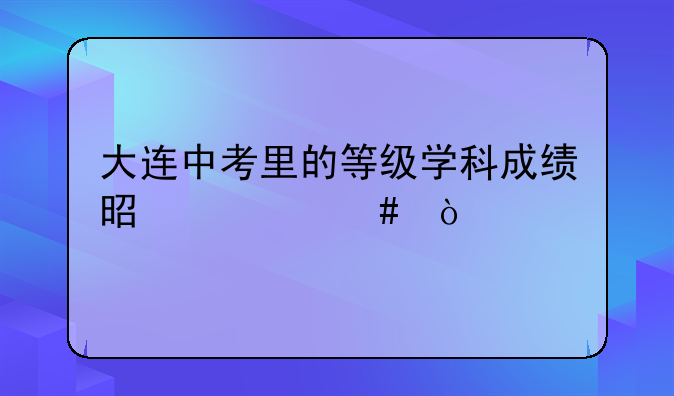 大连中考里的等级学科成绩是什么？