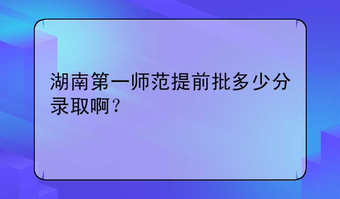 湖南第一师范提前批多少分录取啊？