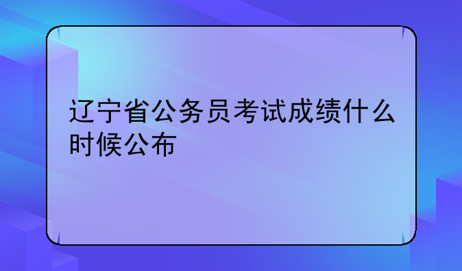 辽宁省公务员考试成绩什么时候公布