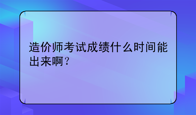 造价师考试成绩什么时间能出来啊？