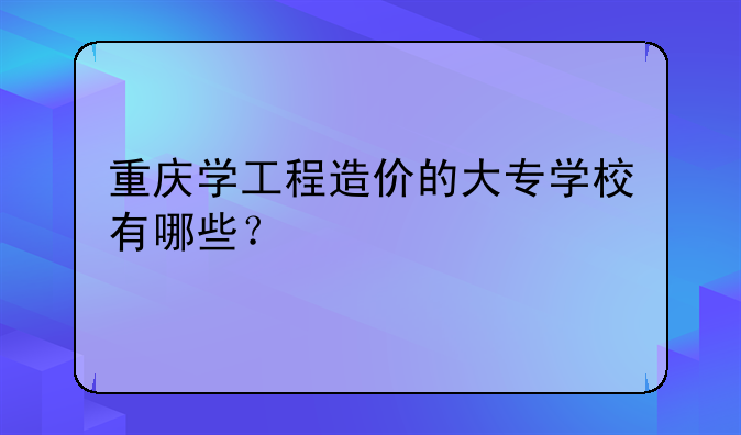 重庆学工程造价的大专学校有哪些？