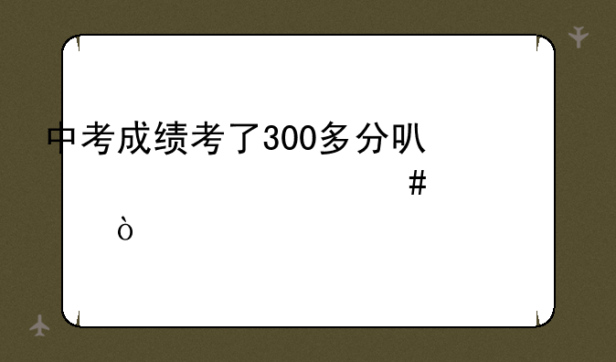 中考成绩考了300多分可以读什么学校？