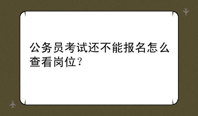 公务员考试还不能报名怎么查看岗位？