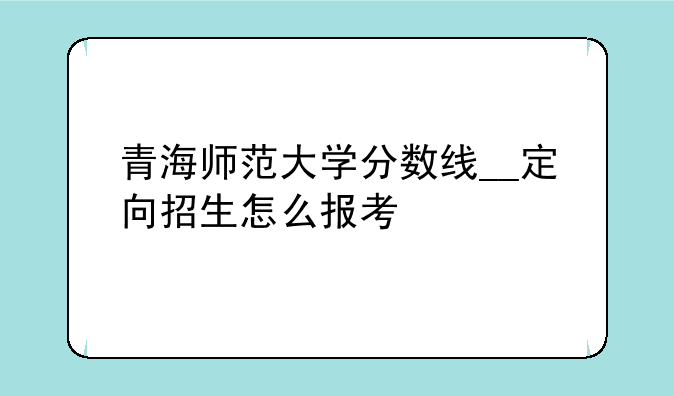 青海师范大学分数线__定向招生怎么报考