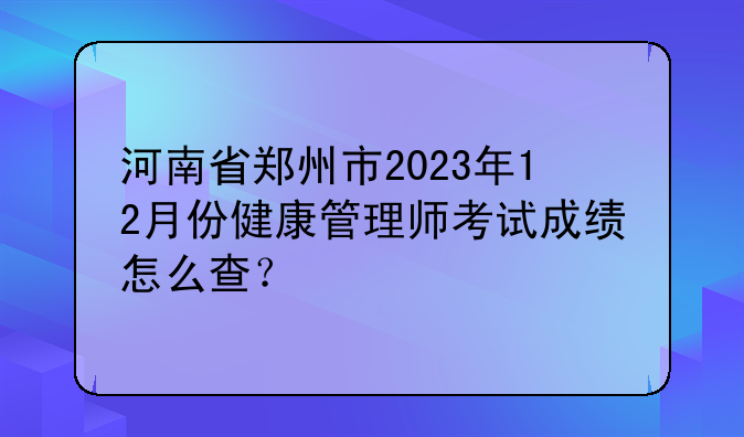 河南省郑州市2023年12月份健康管理师考试成绩怎么查？