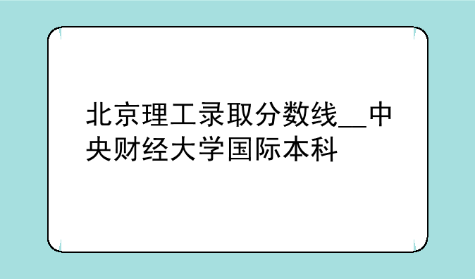 北京理工录取分数线__中央财经大学国际本科