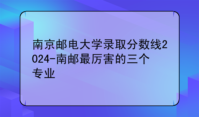 南京邮电大学录取分数线2024-南邮最厉害的三个专业