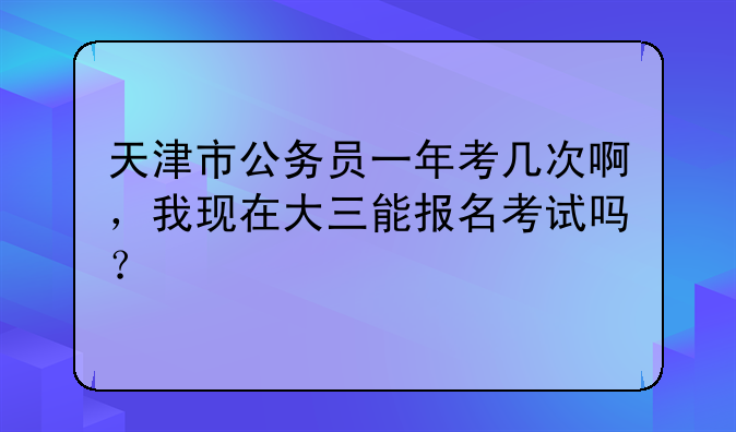 天津市公务员一年考几次啊，我现在大三能报名考试吗？