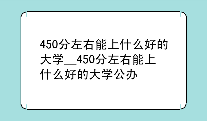 450分左右能上什么好的大学__450分左右能上什么好的大学公办