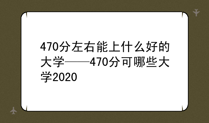 470分左右能上什么好的大学——470分可哪些大学2020