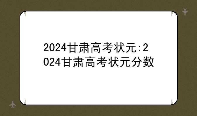 2024甘肃高考状元:2024甘肃高考状元分数