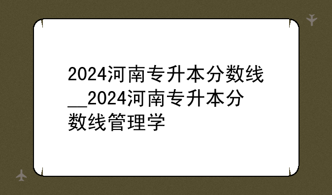 2024河南专升本分数线__2024河南专升本分数线管理学