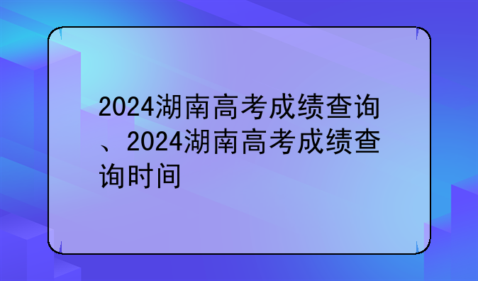 2024湖南高考成绩查询、2024湖南高考成绩查询时间
