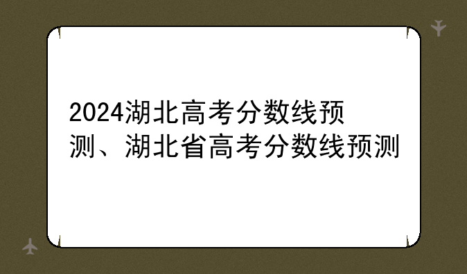 2024湖北高考分数线预测、湖北省高考分数线预测