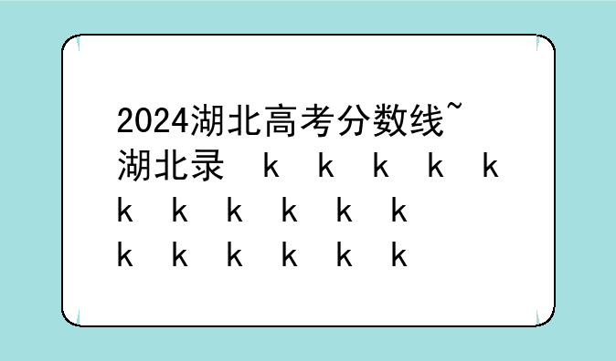 2024湖北高考分数线~湖北录取分数线2024年公布
