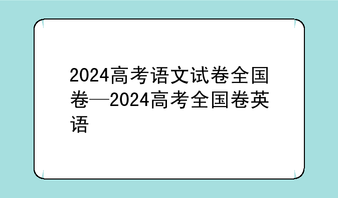 2024高考语文试卷全国卷—2024高考全国卷英语