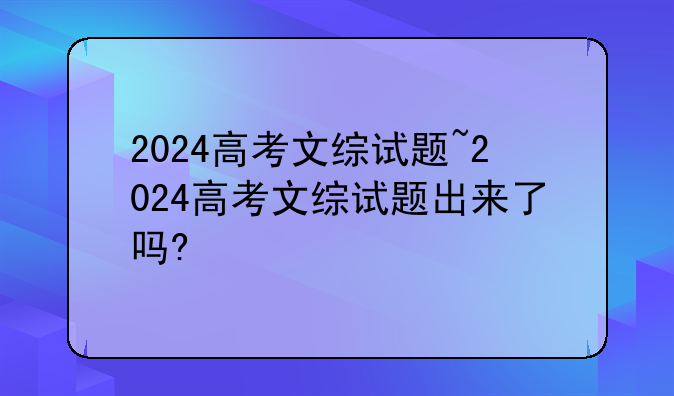 2024高考文综试题~2024高考文综试题出来了吗?