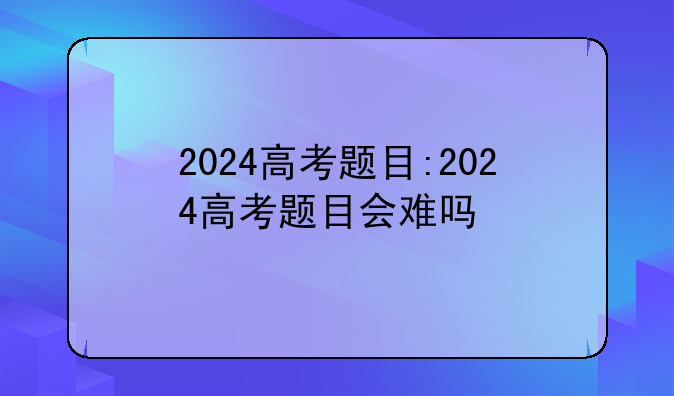 2024高考题目:2024高考题目会难吗