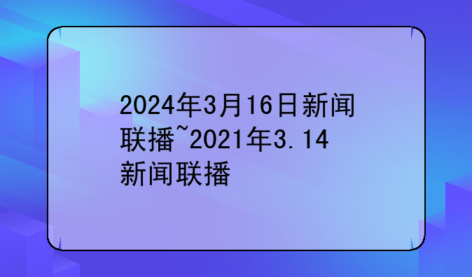 2024年3月16日新闻联播~2021年3.14新闻联播
