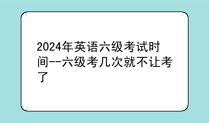2024年英语六级考试时间--六级考几次就不让考了