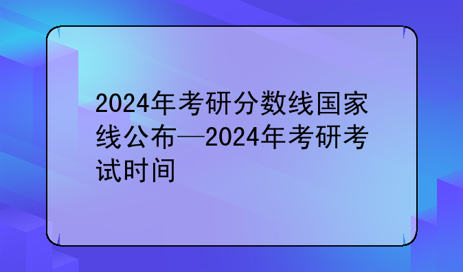 2024年考研分数线国家线公布—2024年考研考试时间