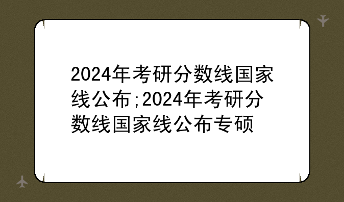 2024年考研分数线国家线公布;2024年考研分数线国家线公布专硕