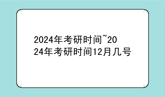 2024年考研时间~2024年考研时间12月几号