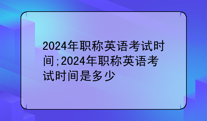 2024年职称英语考试时间;2024年职称英语考试时间是多少