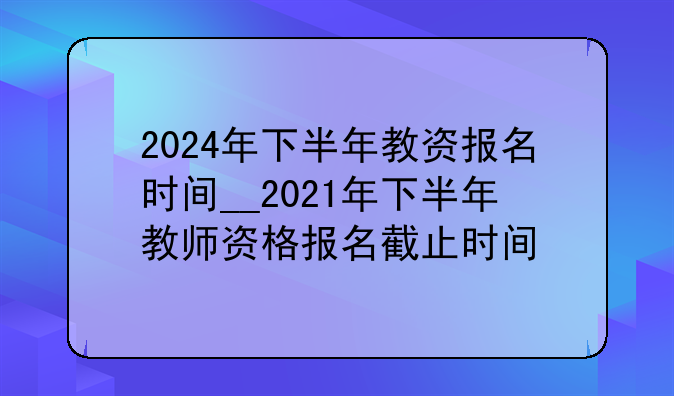 2024年下半年教资报名时间__2021年下半年教师资格报名截止时间
