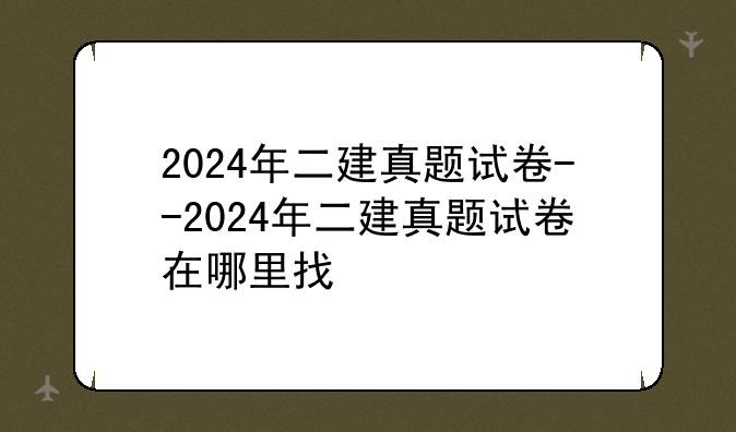 2024年二建真题试卷--2024年二建真题试卷在哪里找