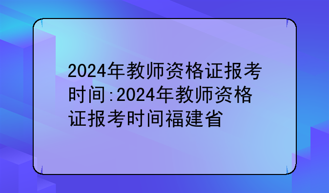 2024年教师资格证报考时间:2024年教师资格证报考时间福建省