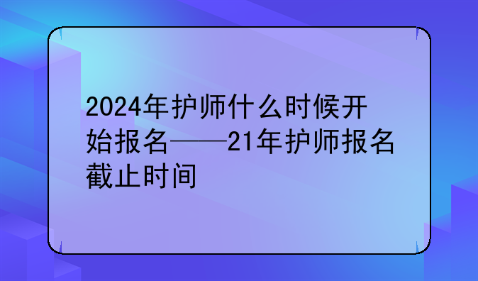 2024年护师什么时候开始报名——21年护师报名截止时间