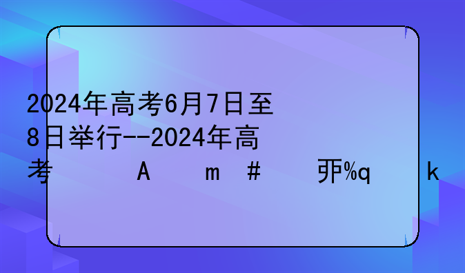 2024年高考6月7日至8日举行--2024年高考日期倒计时