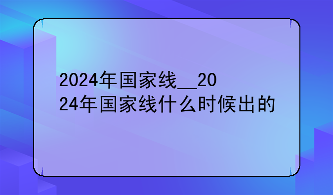 2024年国家线__2024年国家线什么时候出的