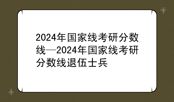 2024年国家线考研分数线—2024年国家线考研分数线退伍士兵