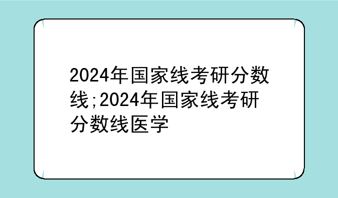 2024年国家线考研分数线;2024年国家线考研分数线医学