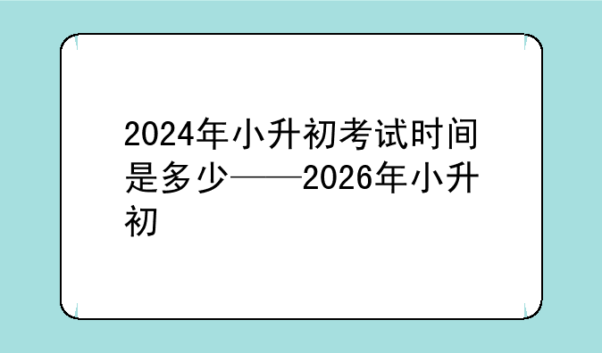 2024年小升初考试时间是多少——2026年小升初